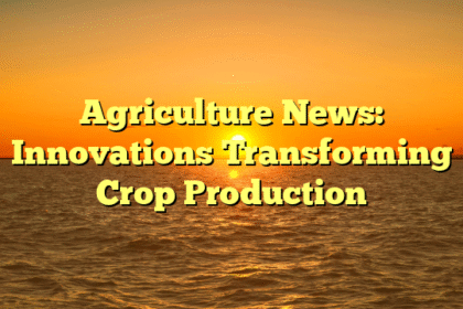Agriculture News: Innovations Transforming Crop Production
