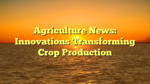 Agriculture News: Innovations Transforming Crop Production
