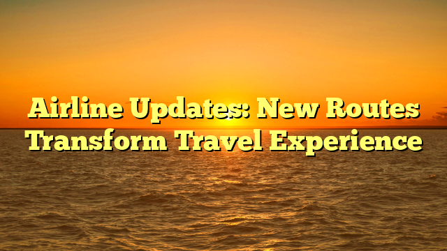 Airline Updates: New Routes Transform Travel Experience