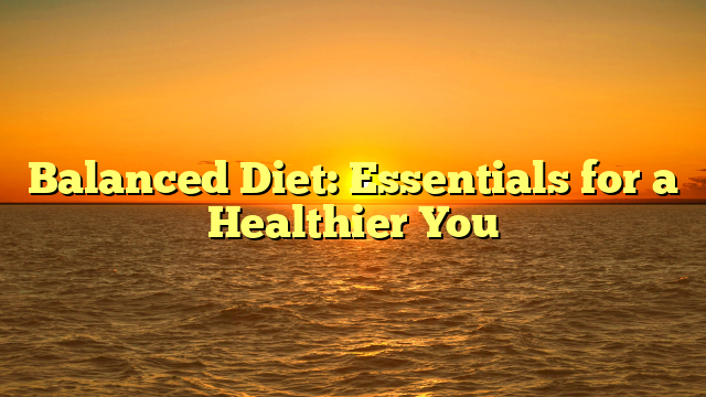Balanced Diet: Essentials for a Healthier You
