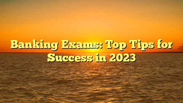 Banking Exams: Top Tips for Success in 2023