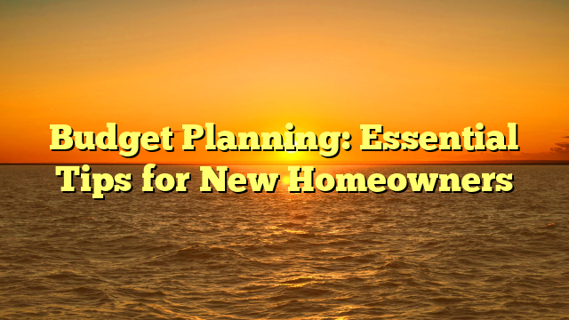 Budget Planning: Essential Tips for New Homeowners