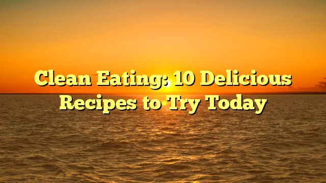 Clean Eating: 10 Delicious Recipes to Try Today