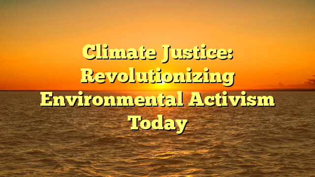 Climate Justice: Revolutionizing Environmental Activism Today