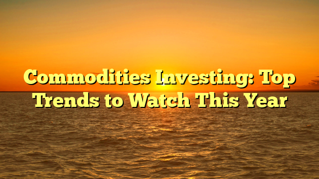 Commodities Investing: Top Trends to Watch This Year