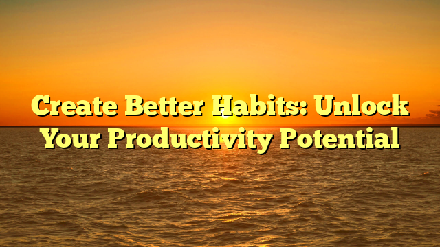 Create Better Habits: Unlock Your Productivity Potential