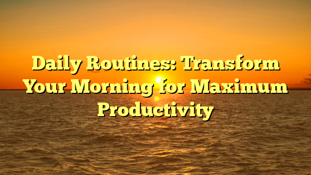Daily Routines: Transform Your Morning for Maximum Productivity