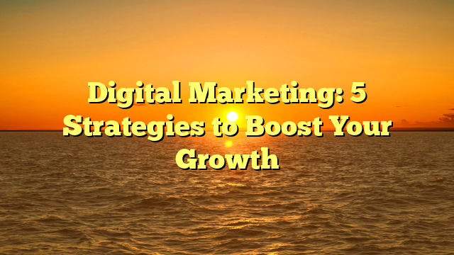 Digital Marketing: 5 Strategies to Boost Your Growth