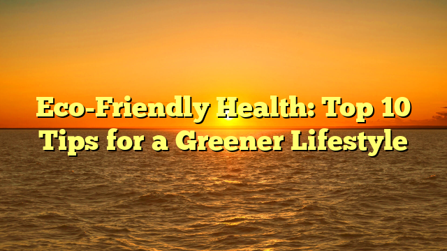 Eco-Friendly Health: Top 10 Tips for a Greener Lifestyle