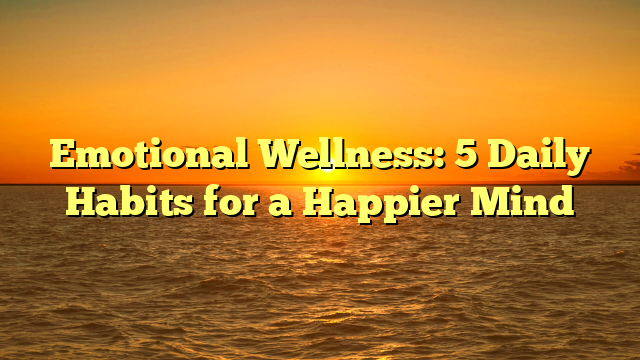 Emotional Wellness: 5 Daily Habits for a Happier Mind
