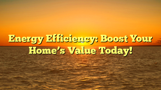Energy Efficiency: Boost Your Home’s Value Today!