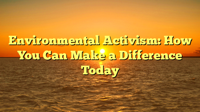 Environmental Activism: How You Can Make a Difference Today