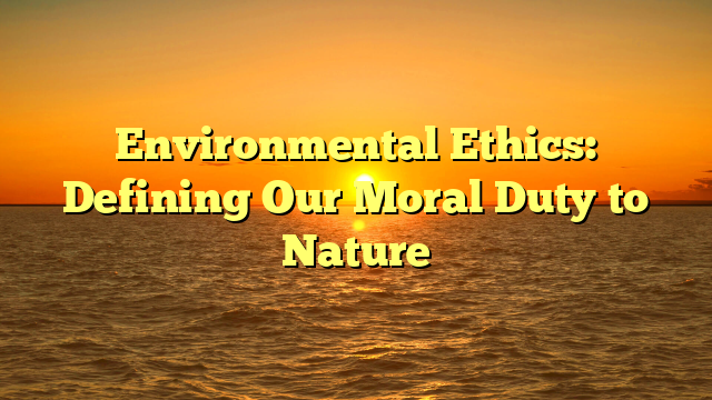 Environmental Ethics: Defining Our Moral Duty to Nature