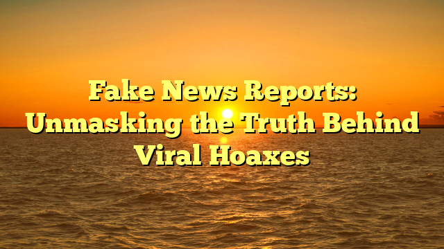 Fake News Reports: Unmasking the Truth Behind Viral Hoaxes