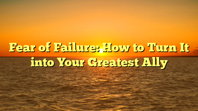 Fear of Failure: How to Turn It into Your Greatest Ally