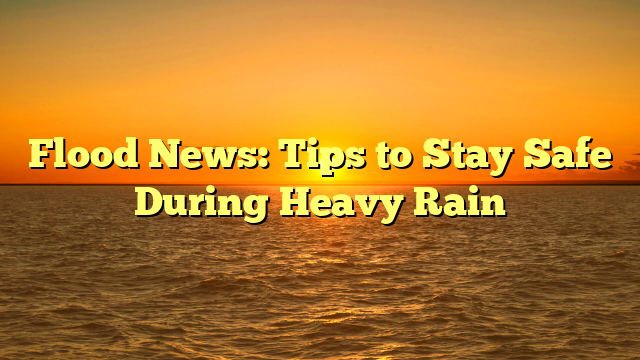 Flood News: Tips to Stay Safe During Heavy Rain