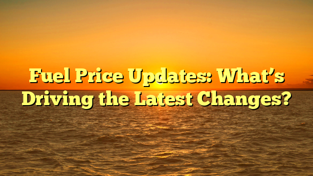 Fuel Price Updates: What’s Driving the Latest Changes?