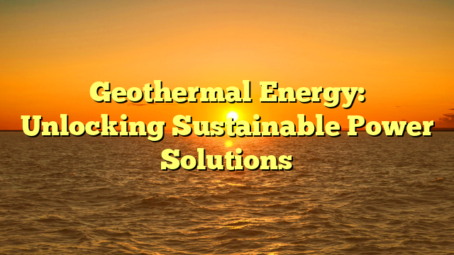 Geothermal Energy: Unlocking Sustainable Power Solutions