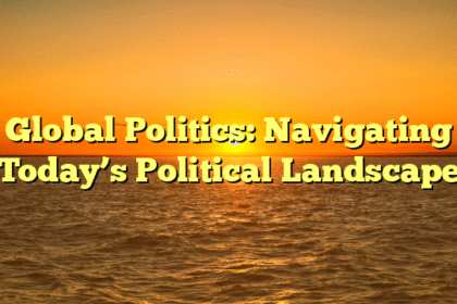 Global Politics: Navigating Today’s Political Landscape