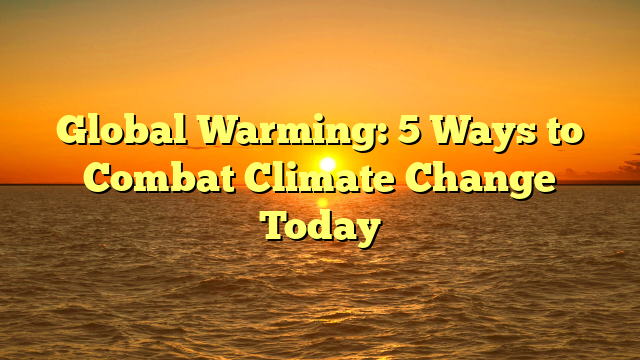 Global Warming: 5 Ways to Combat Climate Change Today