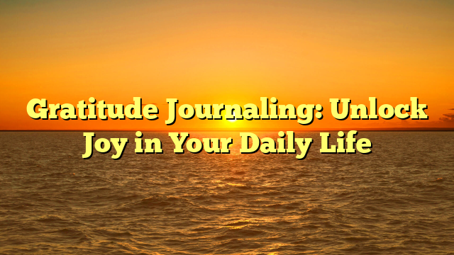 Gratitude Journaling: Unlock Joy in Your Daily Life