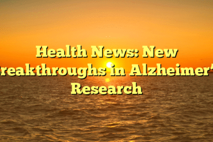 Health News: New Breakthroughs in Alzheimer’s Research