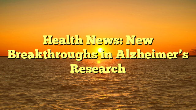 Health News: New Breakthroughs in Alzheimer’s Research