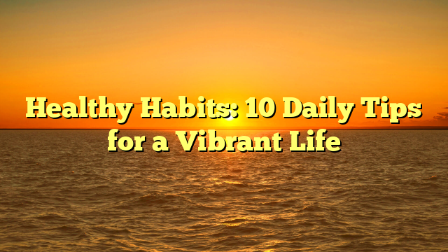 Healthy Habits: 10 Daily Tips for a Vibrant Life