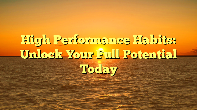 High Performance Habits: Unlock Your Full Potential Today