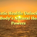 Holistic Health: Unlocking Your Body’s Natural Healing Powers