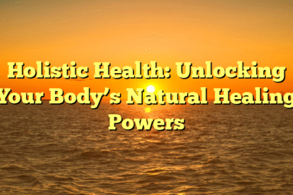 Holistic Health: Unlocking Your Body’s Natural Healing Powers