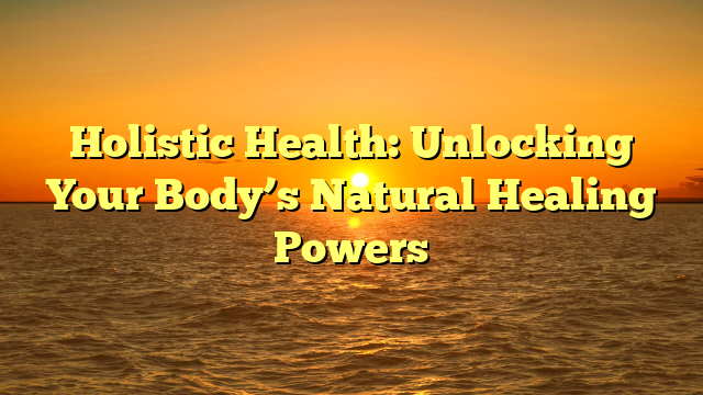 Holistic Health: Unlocking Your Body’s Natural Healing Powers