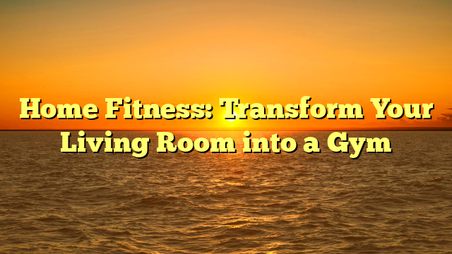 Home Fitness: Transform Your Living Room into a Gym