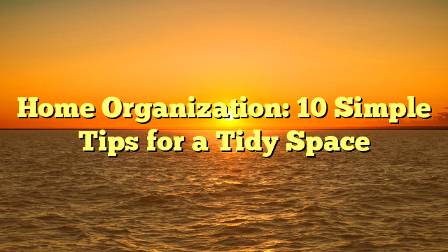 Home Organization: 10 Simple Tips for a Tidy Space