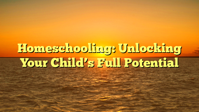 Homeschooling: Unlocking Your Child’s Full Potential