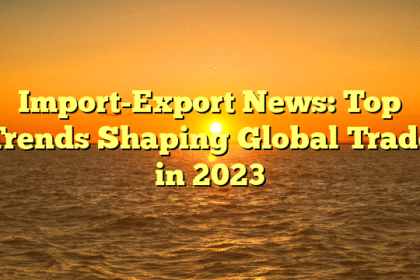 Import-Export News: Top Trends Shaping Global Trade in 2023