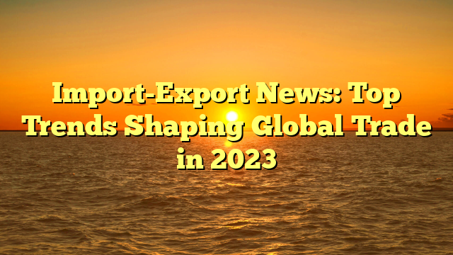 Import-Export News: Top Trends Shaping Global Trade in 2023
