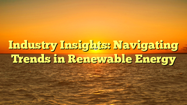 Industry Insights: Navigating Trends in Renewable Energy