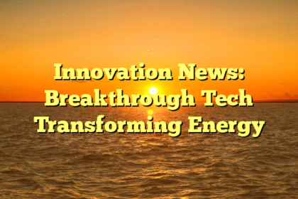 Innovation News: Breakthrough Tech Transforming Energy