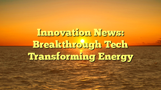 Innovation News: Breakthrough Tech Transforming Energy