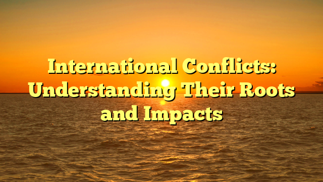 International Conflicts: Understanding Their Roots and Impacts