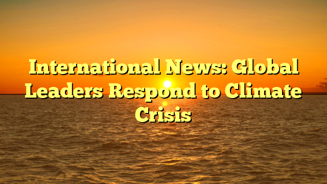 International News: Global Leaders Respond to Climate Crisis