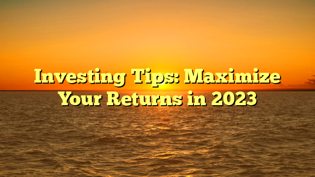 Investing Tips: Maximize Your Returns in 2023