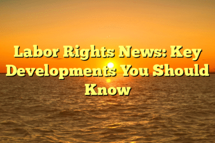 Labor Rights News: Key Developments You Should Know