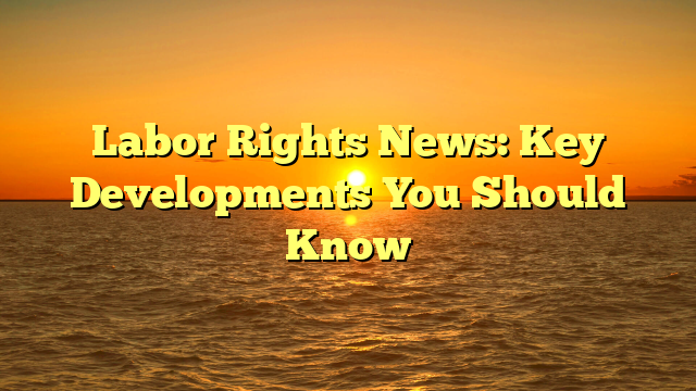 Labor Rights News: Key Developments You Should Know
