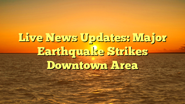 Live News Updates: Major Earthquake Strikes Downtown Area