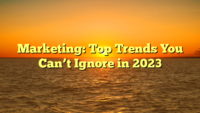 Marketing: Top Trends You Can’t Ignore in 2023