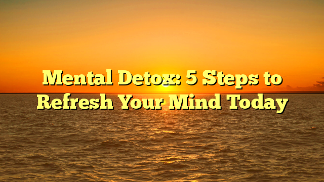 Mental Detox: 5 Steps to Refresh Your Mind Today