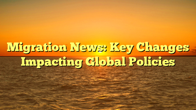 Migration News: Key Changes Impacting Global Policies