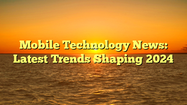 Mobile Technology News: Latest Trends Shaping 2024